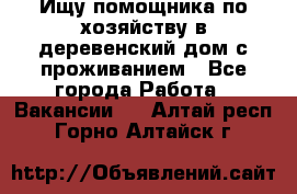 Ищу помощника по хозяйству в деревенский дом с проживанием - Все города Работа » Вакансии   . Алтай респ.,Горно-Алтайск г.